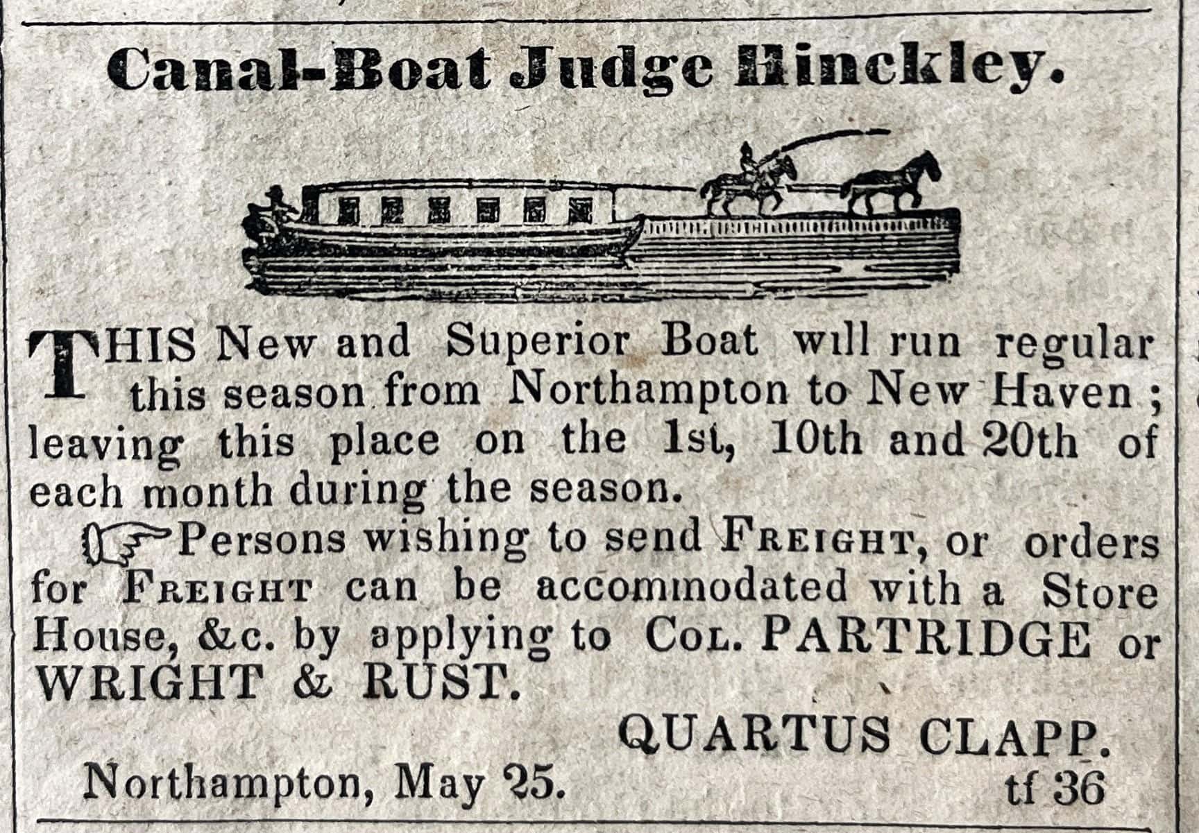 A black-and-white newspaper advertisement features a bold header reading "Canal-Boat Judge Hinckley." directly above a small, detailed woodcut illustration. The illustration shows a long, flat-topped canal boat with a row of small windows along its side, steered by a person at the stern, while two horses on a raised towpath pull the vessel via a long rope guided by a rider. Below the artwork, a paragraph of printed text begins with a large, stylized drop cap "T" and reads: "THIS New and Superior Boat will run regular this season from Northampton to New Haven; leaving this place on the 1st, 10th and 20th of each month during the season." A second paragraph, preceded by a small pointing hand icon, notes: "Persons wishing to send Freight, or orders for Freight can be accommodated with a Store House, &c. by applying to Col. PARTRIDGE or WRIGHT & RUST." The advertisement concludes in the bottom corners with the text "Northampton, May 25." on the left, and the name "QUARTUS CLAPP." stacked above the code "tf 36" on the right.