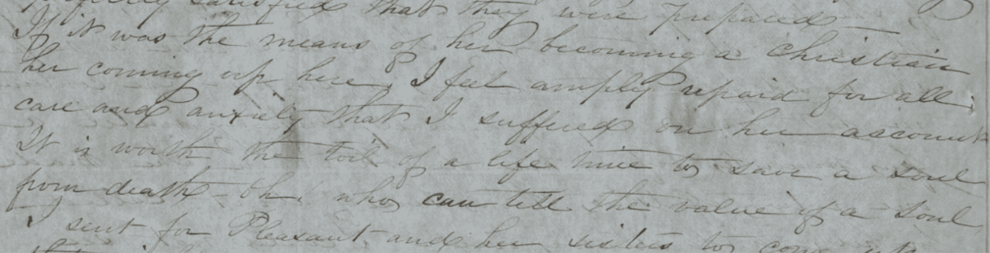 Photograph of section of handwritten letter.
Transcription: "...If it was the means of her becoming a Christian her coming up here, I feel amply repaid for all care and anxiety that I suffered on her account. It is worth the toil of a life time to save a soul from death—oh, who can tell the value of a soul. I sent for Pleasant and her sisters..."