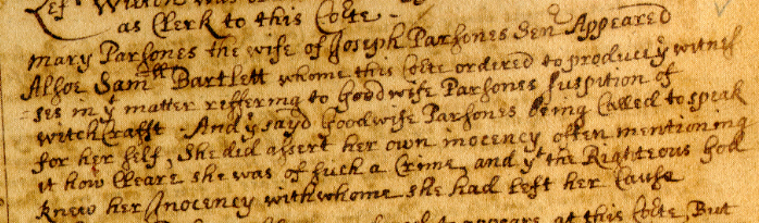 "Mary Parsones the wife of Joseph Parsones Senor Appeared alsoe Samll Bartlett whome this Corte ordered to produce ye witnes=ses in yt matter refferring to Goodwife Parsones suspicion of witchcraft. And ye sayd Goodwife Parsones being called to speak for her self, she did assert her own inocency, often mentioning it how cleare she was of such a Crime, and yt the Righteous God knew her Inocency with whome she had left her cause..."