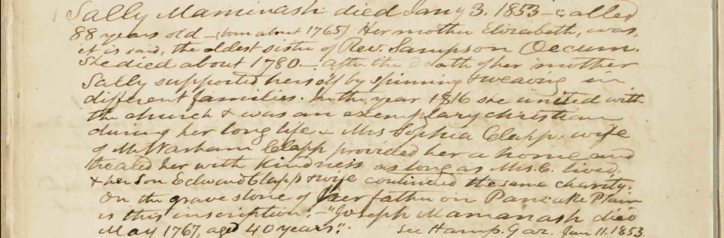 Transcript: "Sally Maminash died about Jan 4 1853 - called 88 years old - (born about 1765) Her mother Elizabeth, was, it is said, the oldest sister of Rev. Sampson Occum She died about 1780 - after the death of her mother Sally supported herself by spinning + weaving in different families. In the year 1816 she united with the church + was an exemplary christian during her long life - Mrs Sophia Clapp wife of Mr ... Clapp provided her a home and treated her with kindness as long as Mrs. C lived, then son Edward Clapp + wife continued the same charity: On the grave stone of her father on Pancake Plain is this inscription: "Joseph Mamanash died May 1767, aged 40 years."