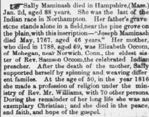 Clip of a newspaper obituary for Sally Maminash. It reads: "Sally Maminash died in Hampshire,(Mass.) Jan 2d, aged 88 years. She was the last of the Indian race in Northampton. Her father's grave-stone stands alone in a field,near the pine grove on the plain,with this inscription--"Joseph Maminash died May, 1767, aged 46 years." Her mother, who died in 1788, aged 69, was Elizabeth Occom, of Mohegan, near Norwich, Conn., the eldest sister of Rev. Samson Occom,the celebrated Indian preacher. After the death of the mother, Sally supported herself by spinning and weaving different families. At the age of 50, in the year 1816, she made a profession of religion under the ministry of Rev. Mr. Williams, with 70 other persons. During the remainder of her long life she was an exemplary Christian; and she died in the peace, and faith, and hope of the gospel."