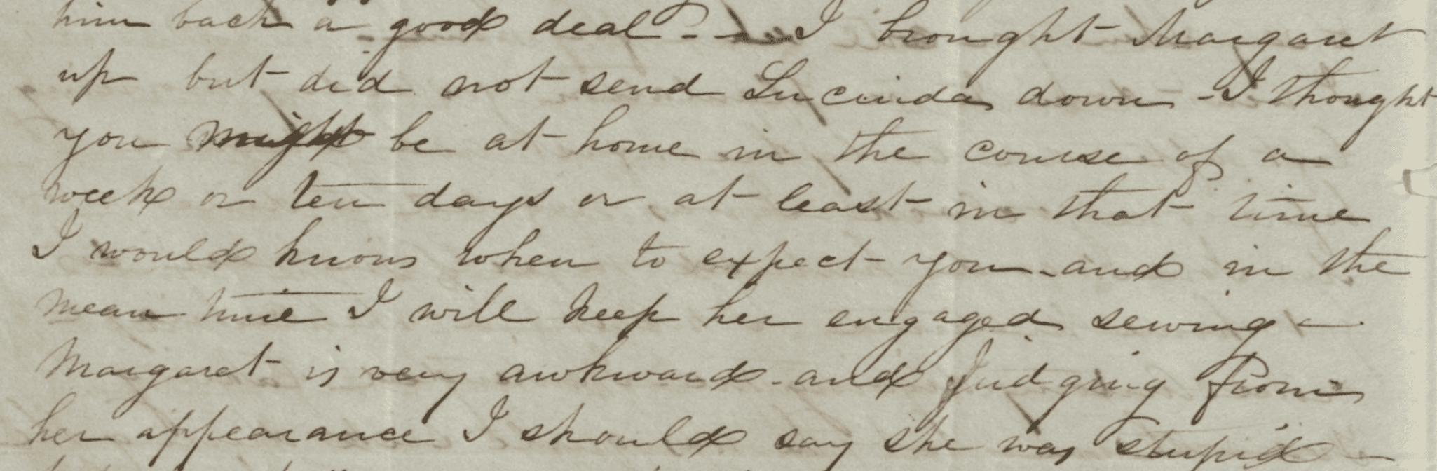 Photograph of section of handwritten letter on yellowed paper.
Transcript: "him back a good deal - I brought Margaret up but did not send Lucinda down - I thought you might be at home in the course of a week or ten days or at least in that time I would know when to expect you and in the mean time I will keep her engaged sewing Margaret is very awkward - and judging from her appearance I should say she was stupid-"