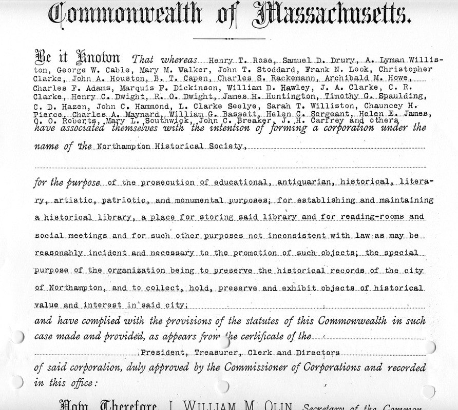 Image of document reading: 'Commonwealth of Massachusetts. Be it Known That whereas Henry T. Rose, Samuel D. Drury, A. Lyman Williston, George W. Cable, Mary M. Walker, John T. Stoddard, Frank N. Look, Christopher Clarke, John A. Houston, B. T. Capen, Charles S. Rackemann, Archibald M. Howe, Charles F. Adams, Marquis F. Dickinson, William D. Hawley, J. A. Clarke, C. R. Clarke, Henry C. Dwight, R. O. Dwight, James H. Huntington, Timothy G. Spaulding, C. D. Hazen, John C. Hammond, L. Clarke Seelye [sic], Sarah T. Williston, Chauncey H. Pierce, Charles A. Maynard, William G. Bassett, J. H. Carfrey and others, have associated themselves with the intention of forming a corporation under the name of the Northampton Historical Society, for the purpose of the prosecution of educational, antiquarian, historical, literary, artistic, patriotic, and monumental purposes; for establishing and maintaining a historical library, a place for storing said library and for reading-rooms and social meetings and for such other purposes not inconsistent with law as may be reasonably incident and necessary to the promotion of such objects, the special purpose of the organization being to preserve the historical records of the city of Northampton, and to collect, hold, preserve and exhibit objects of historical value and interest in said city; and have complied with the provisions of the statutes of this Commonwealth in such case made and provided, as appears from the certificate of the President, Treasurer, Clerk and Directors of said corporation, duly approved by the Commissioner of Corporations and recorded in this office:' [continued on next page]
