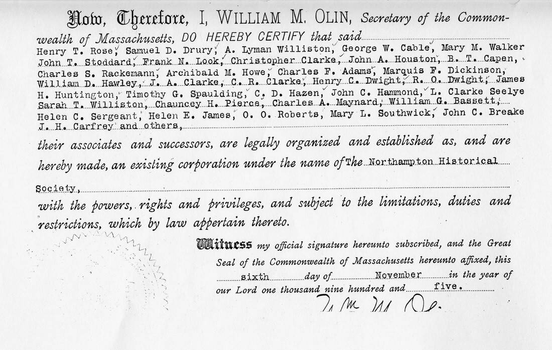 Image of  document (continued from above image), reading: 'Now, Therefore, I, William M. Olin, Secretary of the Commonwealth of Massachusetts, DO HEREBY CERTIFY that said

Henry T. Rose, Samuel D. Drury, A. Lyman Williston, George W. Cable, Mary M. Walker, John T. Stoddard, Frank N. Look, Christopher Clarke, John A. Houston, B. T. Capen, Charles S. Rackemann, Archibald M. Howe, Charles F. Adams, Marquis F. Dickinson, William D. Hawley, J. A. Clarke, C. R. Clarke, Henry C. Dwight, R. O. Dwight, James H. Huntington, Timothy G. Spaulding, C. D. Hazen, John C. Hammond, L. Clarke Seelye [sic], Sarah T. Williston, Chauncey H. Pierce, Charles A. Maynard, William G. Bassett, Helen C. Sergeant, Helen E. James, O. O. Roberts, Mary L. Southwick, John C. Breake, J. H. Carfrey and others,

their associates and successors, are legally organized and established as, and are hereby made, an existing corporation under the name of The Northampton Historical Society,

with the powers, rights and privileges, and subject to the limitations, duties and restrictions, which by law appertain thereto.

Witness my official signature hereunto subscribed, and the Great Seal of the Commonwealth of Massachusetts hereunto affixed, this sixth day of November in the year of our Lord one thousand nine hundred and five. [signed] Wm. M. Olin.' (continued on next image)