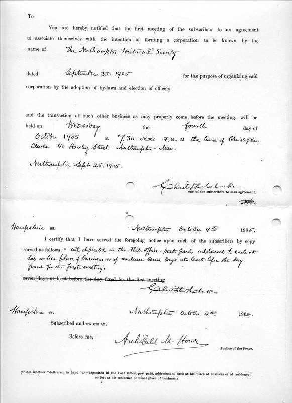 Document (continued from above) reading: 'You are hereby notified that the first meeting of the subscribers to an agreement to associate themselves with the intention of forming a corporation to be known by the name of The Northampton Historical Society/ Dated September 25, 1905 for the purpose of organizing said corporation by the adoption of by-laws and election of officers/ and the transaction of such other business as may properly come before the meeting, will be held on Wednesday the fourth day of October 1905 at 7:30 o’clock P.M. at the house of Christopher Clarke 40 Hawley Street Northampton, Mass. / Northampton, Sept 25, 1905 / [signed] Christopher Clarke, one of the subscribers to said agreement.

Hampshire  SS. Northampton October 4th 1905. I certify that I have served the foregoing notice  upon each of the subscribers by copy served as follows:  all deposited in the Post Office – post paid addressed to each at his or her place of business or of remittance seven days  at least before the day fixed for the first meeting; [signed] Christopher Clark, Hampshire SS.  Northampton October 11th 1905. Subscribed and sworn to, Before me, [signed] Archibald M. Howe, Justice of the Peace.

(*State whether “delivered in hand” or “deposited in the Post Office, post paid, addressed to each at his place of business or residence,” or left at his residence or usual place of business.)'