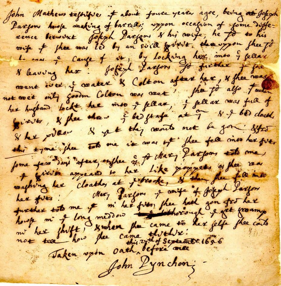 "John Mathews testified yt about foure years agoe, being at Joseph Parsons house making of barrells; uppon occasion of some difference betwixt Joseph Parsons & his wife, he sd to his wife yt shee was led by an evill spirit thereuppon shee sd he was ye cause of it, by locking her into ye sellar & leaving her : Joseph Parsons, sd further yt shee went over ye water & Colton after her, & shee was not wet only Goodm Colton was wet : shee sd also ytt when her husband lockt her into ye sellar, ye sellar was full of spirits, & shee threw ye bed stafe at ym & ye bed cloathes & her pillow & yet they would not be gon ; & from this tyme shee told one it was yt shee fell into her fits some few days after, shee ye sd Mary Parsons told me, ye spirits appeard to her like poppets as shee was washing her cloathes at ye brooke, & then shee fell into her fits : Mary Parsons ye wife of Joseph Parsons further told me yt in her fits, shee hath gon from her house in ye long meddow thorough ye grt swamp in her shift, & when shee came to her self shee could not tell how shee came thither: Taken upon oath this 27th of September 1656 before mee"