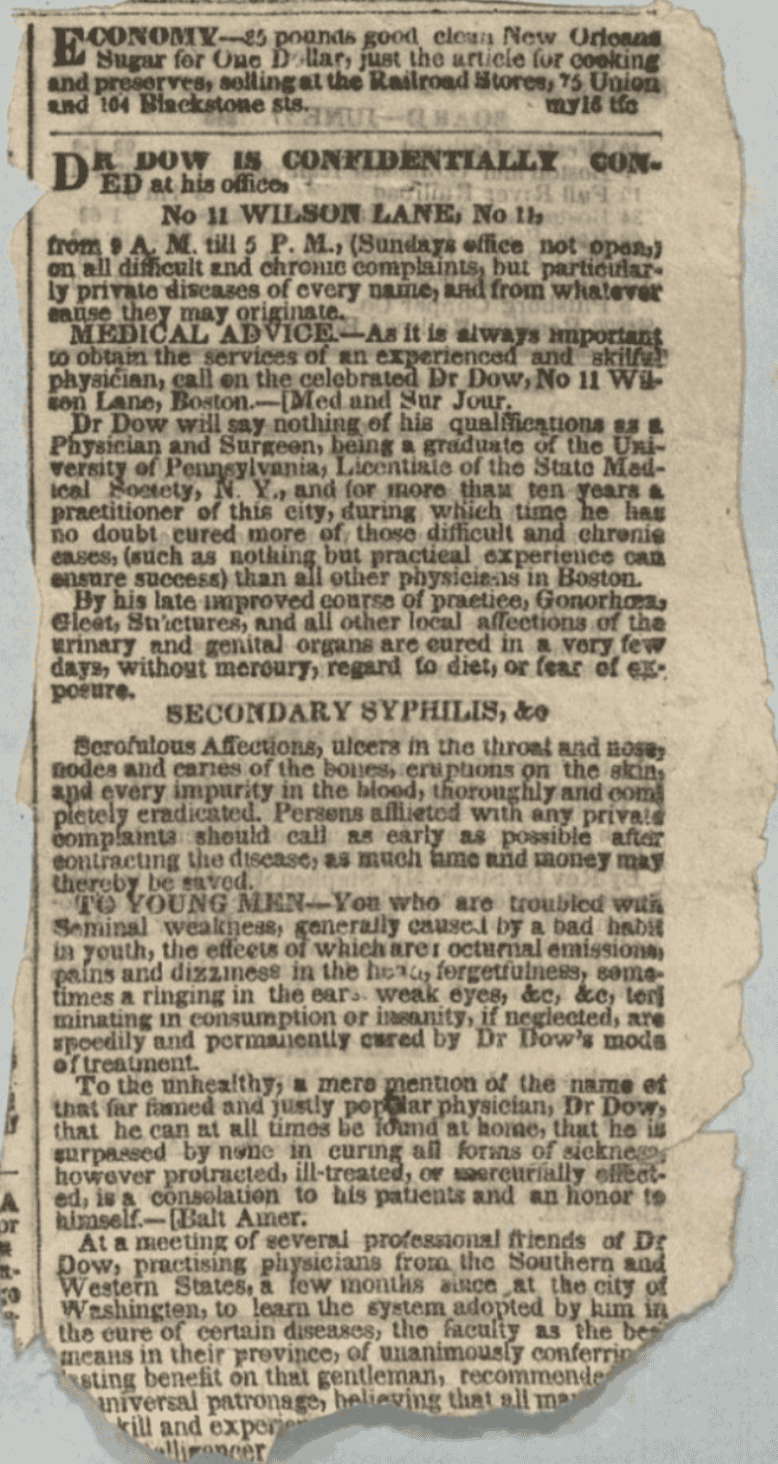The paper is aged, yellowed, and shows vertical creases. 

Transcription: DR. DOW IS CONFIDENTIALLY CON-ED at his office. No 11 WILSON LANE, No 11,from 9 A. M. till 5 P. M., (Sundays office not open,) on all difficult and chronic complaints, but particularly private diseases of every name, and from whatever cause they may originate. MEDICAL ADVICE.—As it is always important to obtain the services of an experienced and skillful physician, call on the celebrated Dr Dow, No 11 Wilson Lane, Boston.—[Med and Sur Jour.]Dr Dow will say nothing of his qualifications as a Physician and Surgeon, being a graduate of the University of Pennsylvania, Licentiate of the State Medical Society, N. Y., and for more than ten years a practitioner of this city, during which time he has no doubt cured more of those difficult and chronic cases, (such as nothing but practical experience can ensure success) than all other physicians in Boston. By his late improved course of practice, Gonorrhœa, Gleet, Strictures, and all other local affections of the urinary and genital organs are cured in a very few days, without mercury, regard to diet, or fear of exposure. SECONDARY SYPHILIS, & Scrofulous Affections, ulcers in the throat and nose, nodes and caries of the bones, eruptions on the skin, and every impurity in the blood, thoroughly and completely eradicated. Persons afflicted with any private complaints should call as early as possible after contracting the disease, as much time and money may thereby be saved. TO YOUNG MEN.—You who are troubled with Seminal weakness, generally caused by a bad habit in youth, the effects of which are; nocturnal emissions, pains and dizziness in the head, forgetfulness, sometimes a ringing in the ears, weak eyes, &c, &c, terminating in consumption or insanity, if neglected, are speedily and permanently cured by Dr Dow’s mode of treatment. To the unhealthy, a mere mention of the name of that far famed and justly popular physician, Dr Dow, that he can at all times be found at home, that he is surpassed by none in curing all forms of sickness, however protracted, ill-treated, or mercurially effected, is a consolation to his patients and an honor to himself.—[Balt Amer.]At a meeting of several professional friends of Dr Dow, practising physicians from the Southern and Western States, a few months since, at the city of Washington, to learn the system adopted by him in the cure of certain diseases, the faculty as the best means in their province, of unanimously conferring lasting benefit on that gentleman, recommended universal patronage, believing that all may skill and experi..."