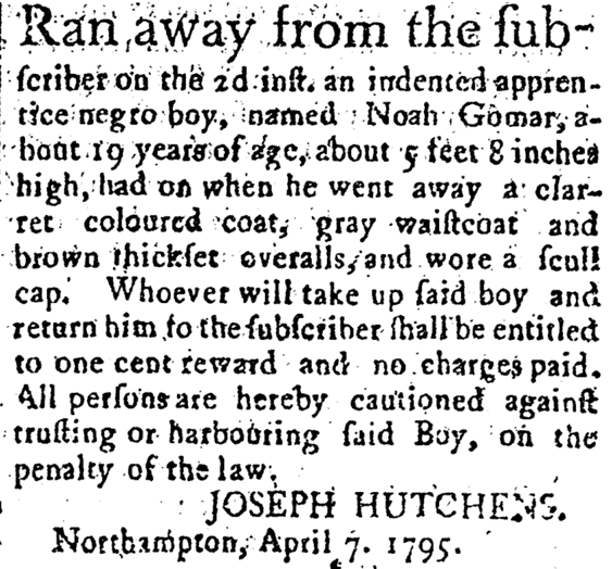 Printed advertisement. It reads: "Ran away from the subscriber on the 2d inst. an indented apprentice negro boy, named Noah Gomar, about 19 years of age, about 5 feet 8 inches high, had on when he went away a clarret coloured coat, gray waistcoat and brown thickset overalls, and wore a scull cap. Whoever will take up said boy and return him to the subscriber shall be entitled to one cent reward and no charges paid.  All persons are hereby cautioned against trusting or harbouring said Boy, on the penalty of the law. Joseph Hutchens. Northampton, April 7. 1795."