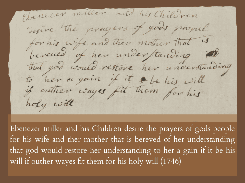 Ebenezer miller and his Children desire the prayers of gods people for his wife and ther mother that is bereved of her understanding that god would restore her understanding to her a gain if it be his will if outher wayes fit them for his holy will (1746)