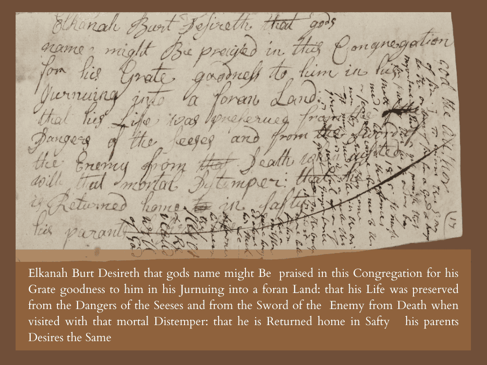 Elkanah Burt Desireth that gods name might Be praised in this Congregation for his Grate goodness to him in his Jurnuing into a foran Land: that his Life was preserved from the Dangers of the Seeses and from the Sword of the Enemy from Death when visited with that mortal Distemper: that he is Returned home in Safty. his parents Desires the Same