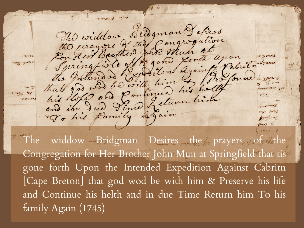 The widdow Bridgman Desires the prayers, oththe Congregation for Her Brother John Mun at Springfield that tis L gone forth Upon the Intended Expedition Against Cabritn [Cape Breton] that god wod be with him & Preserve his life and Continue his helth and in due Time Return him To his family Again (1745)