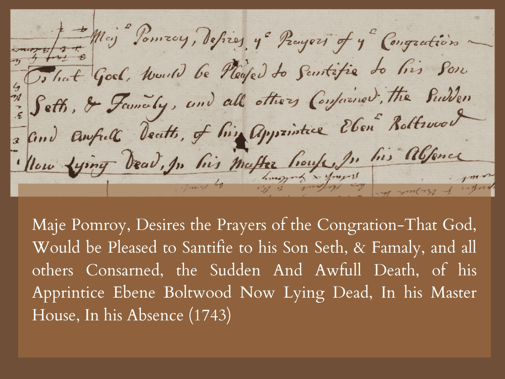 Maje Pomroy, Desires the Prayers of the Congration-That God Would be Pleased to Santifie to his Son Seth, & Famaly, and all others Consarned, the Sudden And Awfull Death, of his Apprintice Ebene Boltwood Now Lying Dead, In his Master House, In his Absence (1743)