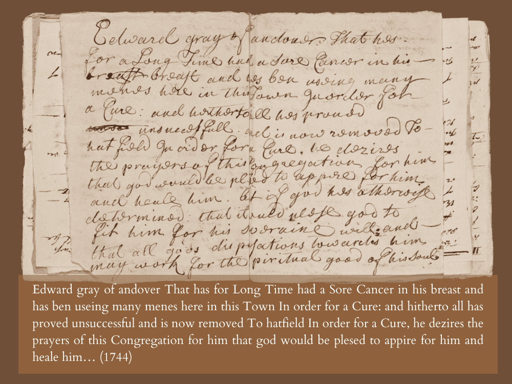 Edward gray of andover That has for Long Time had a Sore Cancer in his breast and has ben useing many menes here in this Town In order for a Cure: and hitherto all has proved unsuccessful and is now removed To hatfield In order for a Cure, he dezires the prayers of this Congregation for him that god would be plesed to appire for him and heale him... (1744)
