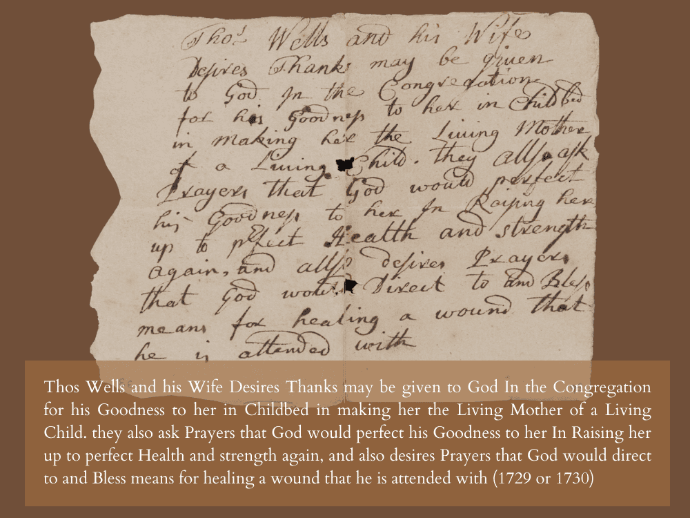 Thos Wells and his Wite Desires Thanks may be given to God In the Congregation for his Goodness to her in Childbed in making her the Living Mother of a Living Child. they also ask Prayers that God would perfect his Goodness to her In Raising her up to perfect Health and strength again, and also desires Prayers that God would direct to and Bless means for healing a wound that he is attended with (1729 or 1730)