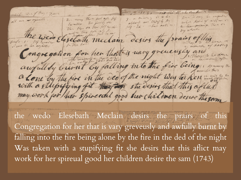 the wedo Elesebath Meclain desirs the prairs/ of this Congregation for her that is vary greveusly and awfully burnt by falling into the fire being alone by the fire in the ded of the night Was taken with a stupifying fit she desirs that this aflict may work for her spireual good her children desire the sam (1743)