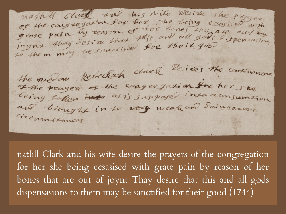 nathll Clark and his wife desire the prayers of the congregation for her she being ecsasised with grate pain by reason of her bones that are out of joynt Thay desire that this and all gods dispensasions to them may be sanctified for their good (1744)