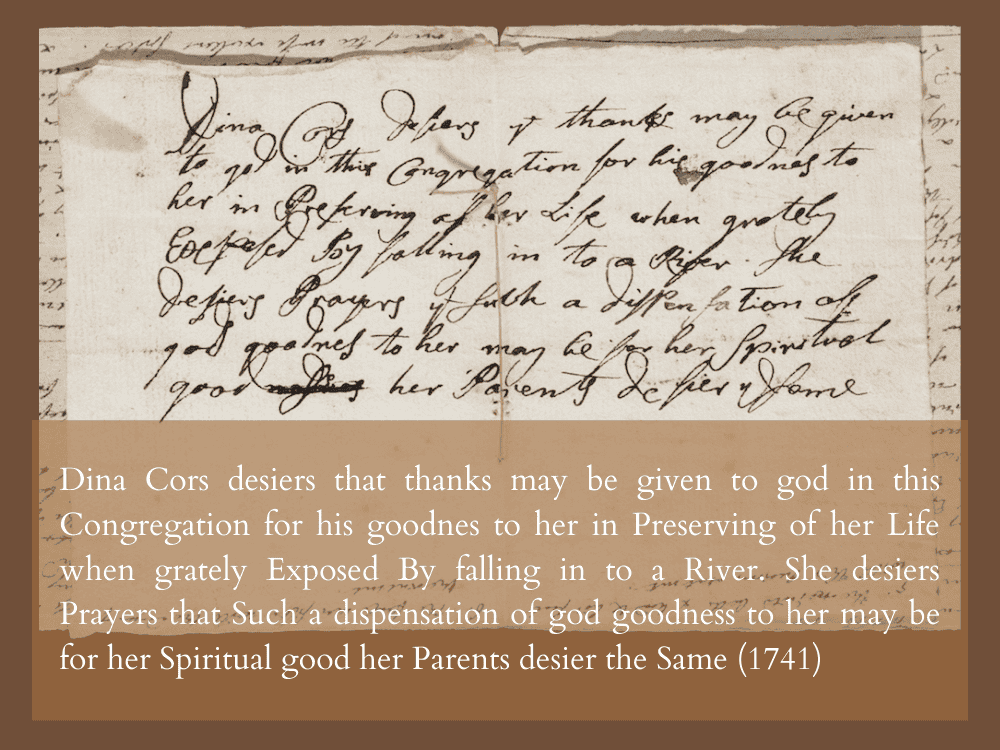 Dina Cors desiers that thanks may be given to god in this Congretation for his goodnes to her in Preserving of her Life when grately Exposed by falling in to a River. She desiers Prayers that Such a dispensation of god goodness to her may be for her Spiritual good her Parents desier the Same (1741)
