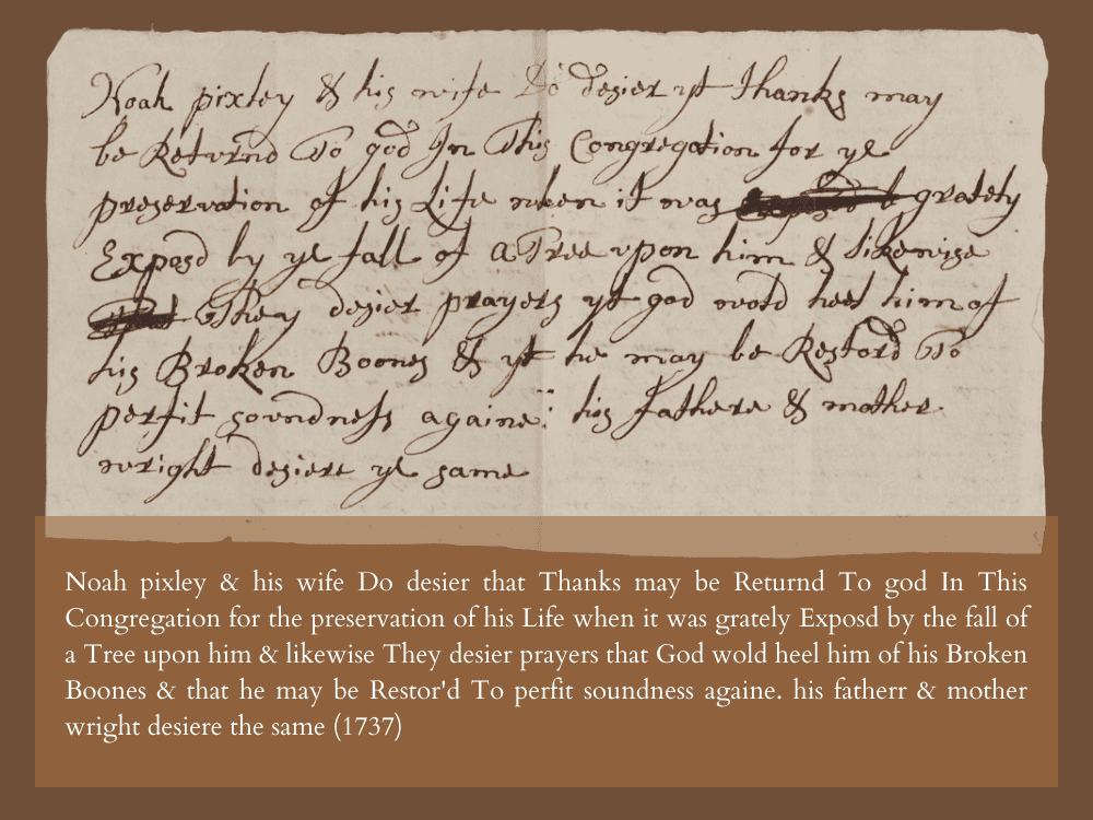 Noah pixley & his wife Do desier that Thanks may be Returnd To god In This Congregtion for the preservation of his Life when it was grately Exposed by the fall of a Tree upon him & likewise They desier prayers that God wold heel him of his Broken Boones & that he may be Restor'd To perfit soundness againe. his fatherr & mother wright desiere the same (1737)