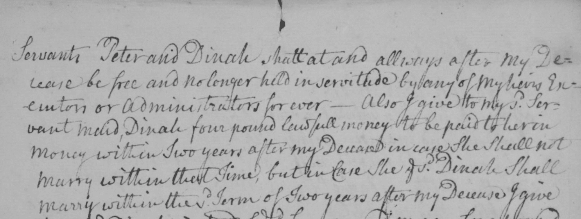 Handwritten document detailing the conditions of Peter and Dinah's freedom from enslavement. The document reads: "Servants Peter and Dinah shall... and always after my release be free and no longer held in servitude by any of my heirs & ... or administrators forever - also I give to my servant maid, Dinah four pound lawfull money to be paid to her in money within two years after my decease in case she shall not marry within that time, but in case she Dinah shall marry within the term of two years after nmy decease I give...[rest is cut off]."