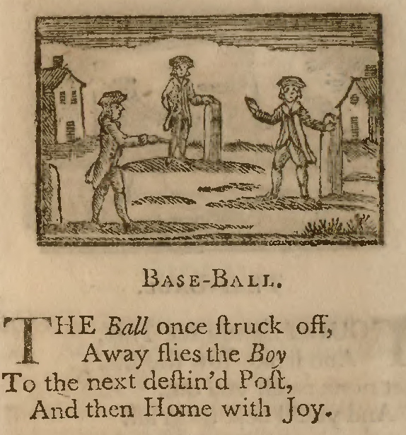 Excerpt from an 18th-century children's book, featuring a black woodcut print illustration of three boys in 18th century suits playing a game on a field. each is standing next to a waist-high pillar. There are two buildings in the background. Below the image is text in an old-fashion printed font, which reads, "Base-ball. The Ball once struck off, Away flies the Boy To the next destin's Post, And then Home with Joy."