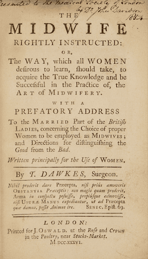 On the top of the frontispiece page, a note has been handwritten, it reads: "Presented to the Medical Society of London by Dr. John Davidson 1854." The print of the frontispiece reads: "THE MIDWIFE RIGHTLY INSTRUCTED: OR, The WAY, which all WOMEN desirous to learn, should take, to acquire the True Knowledge and be Successful in the Practice of, the ART of MIDWIFERY. WITH A PREFATORY ADDRESS To the Married Part of the British Ladies, concerning the Choice of proper Women to be employed as MIDWIVES; and Directions for distinguishing the Good from the Bad. Written principally for the Use of WOMEN. By T. DAWKES, Surgeon..." It then continues on in Latin, "Nihil proderit dare Præcepta, nisi priùs amoveris Obstantia Præceptis: non magis quàm proderit, Arma in conspectu posuisse, propiùsque admovisse,nisi USURA MANUS expediantur, ut ad Præceptaquæ damus, possit Animus ire. SENEC. Epist. 69." Translation: "It will do no good to give precepts unless you have first removed the obstacles to those precepts; no more than it would help to place weapons in a person's sight, or even within reach, unless the use of their hands is freed. So too, for the mind to be able to follow the instructions we give, it must first be set free." At the bottom of the page is the publication information: LONDON: Printed for J. OSWALD, at the Rose and Crownin the Poultry, near Stocks-Market. M.DCC.XXXVI."