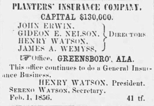 Image of printed advertisement.
Transcription:
"PLANTERS' INSURANCE COMPANY. CAPITAL $130,000. Directors: JOHN ERWIN. GIDEON E. NELSON. HENRY WATSON. JAMES A. WEMYSS. Office, GREENSBORO, ALA. This office continues to do a General Insurance Business.
HENRY WATSON. President.
SERENO WATSON, Secretary.
Feb. 1, 1856. 41 tf."